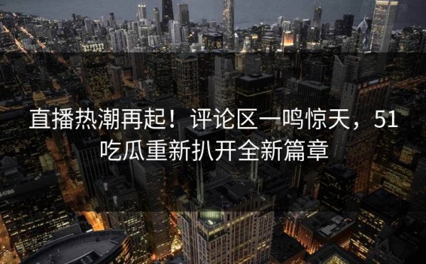 直播热潮再起！评论区一鸣惊天，51吃瓜重新扒开全新篇章