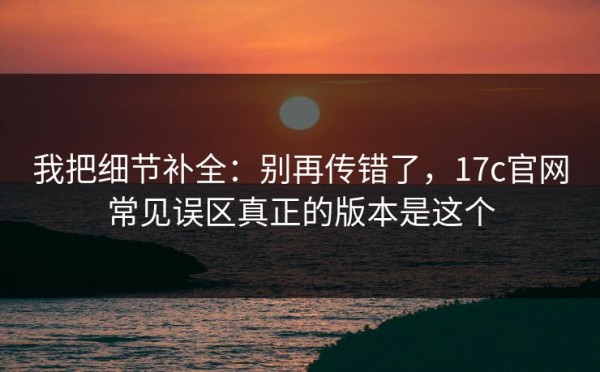 我把细节补全：别再传错了，17c官网常见误区真正的版本是这个