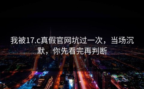 我被17.c真假官网坑过一次，当场沉默，你先看完再判断