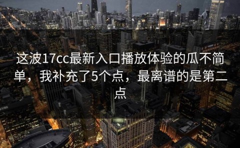这波17cc最新入口播放体验的瓜不简单，我补充了5个点，最离谱的是第二点