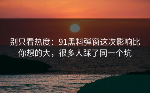 别只看热度：91黑料弹窗这次影响比你想的大，很多人踩了同一个坑