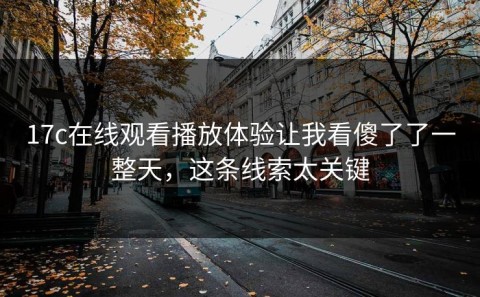 17c在线观看播放体验让我看傻了了一整天，这条线索太关键