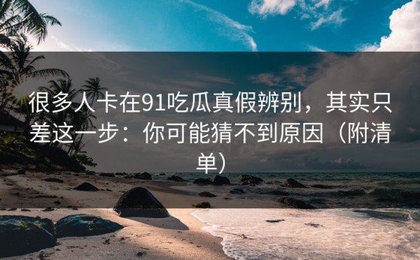 很多人卡在91吃瓜真假辨别，其实只差这一步：你可能猜不到原因（附清单）