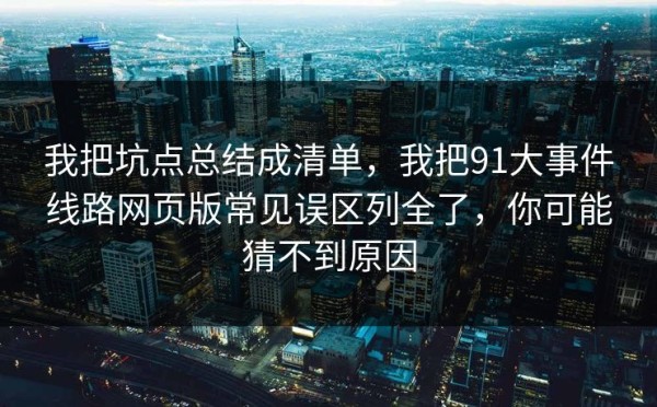 我把坑点总结成清单，我把91大事件线路网页版常见误区列全了，你可能猜不到原因