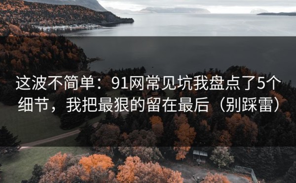 这波不简单：91网常见坑我盘点了5个细节，我把最狠的留在最后（别踩雷）