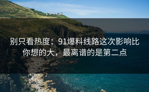 别只看热度：91爆料线路这次影响比你想的大，最离谱的是第二点