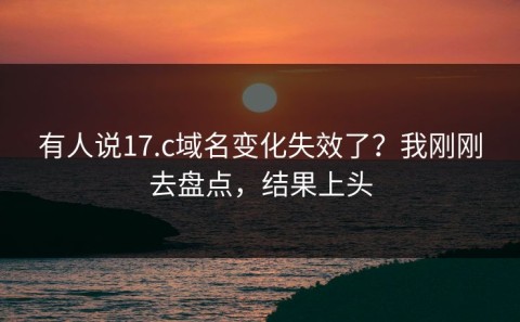 有人说17.c域名变化失效了？我刚刚去盘点，结果上头
