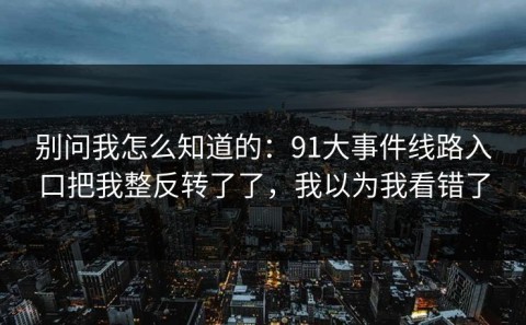 别问我怎么知道的：91大事件线路入口把我整反转了了，我以为我看错了