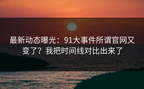 最新动态曝光：91大事件所谓官网又变了？我把时间线对比出来了