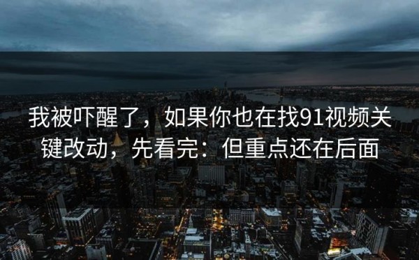 我被吓醒了，如果你也在找91视频关键改动，先看完：但重点还在后面