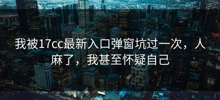 我被17cc最新入口弹窗坑过一次，人麻了，我甚至怀疑自己