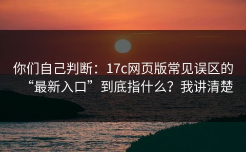 你们自己判断：17c网页版常见误区的“最新入口”到底指什么？我讲清楚
