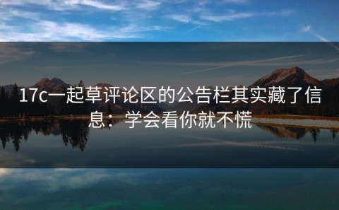 17c一起草评论区的公告栏其实藏了信息：学会看你就不慌