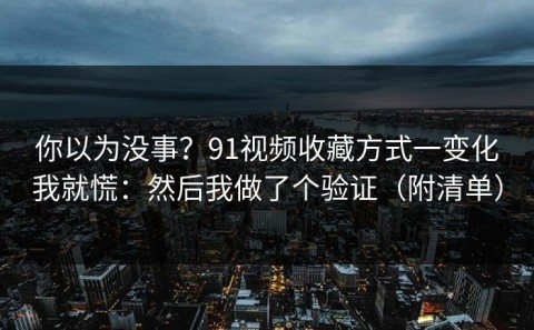 你以为没事？91视频收藏方式一变化我就慌：然后我做了个验证（附清单）