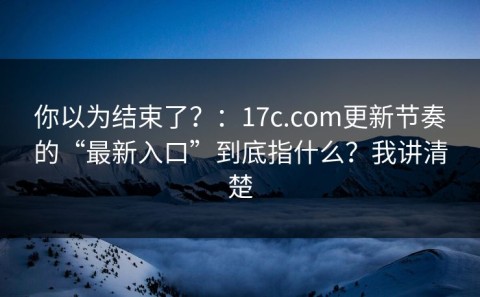 你以为结束了？：17c.com更新节奏的“最新入口”到底指什么？我讲清楚