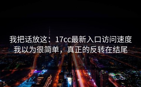 我把话放这：17cc最新入口访问速度我以为很简单，真正的反转在结尾