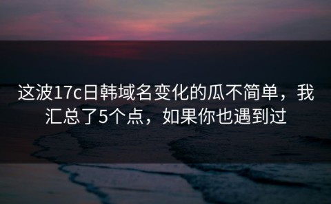 这波17c日韩域名变化的瓜不简单，我汇总了5个点，如果你也遇到过