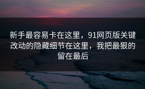 新手最容易卡在这里，91网页版关键改动的隐藏细节在这里，我把最狠的留在最后