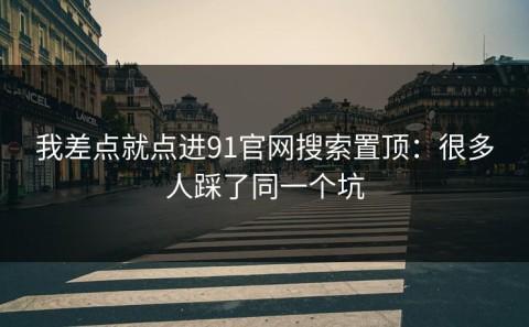 我差点就点进91官网搜索置顶：很多人踩了同一个坑