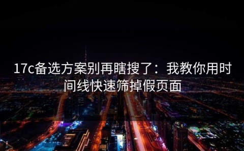 17c备选方案别再瞎搜了：我教你用时间线快速筛掉假页面