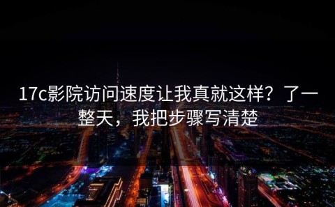 17c影院访问速度让我真就这样？了一整天，我把步骤写清楚