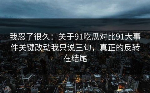 我忍了很久：关于91吃瓜对比91大事件关键改动我只说三句，真正的反转在结尾