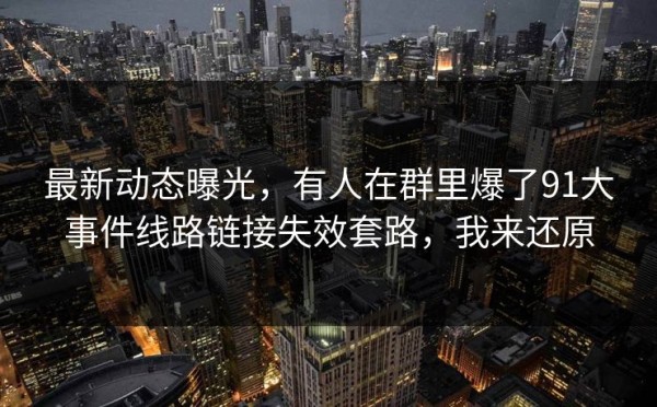 最新动态曝光，有人在群里爆了91大事件线路链接失效套路，我来还原
