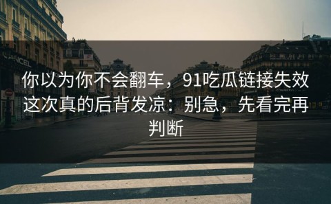 你以为你不会翻车，91吃瓜链接失效这次真的后背发凉：别急，先看完再判断