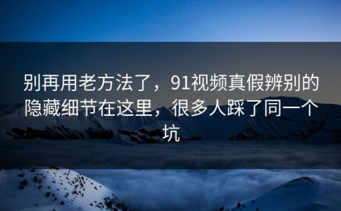 别再用老方法了，91视频真假辨别的隐藏细节在这里，很多人踩了同一个坑