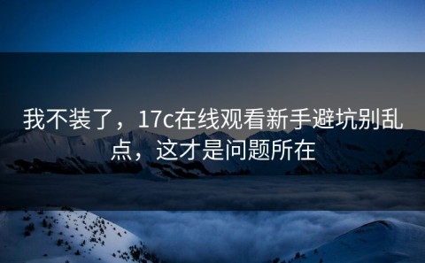我不装了，17c在线观看新手避坑别乱点，这才是问题所在