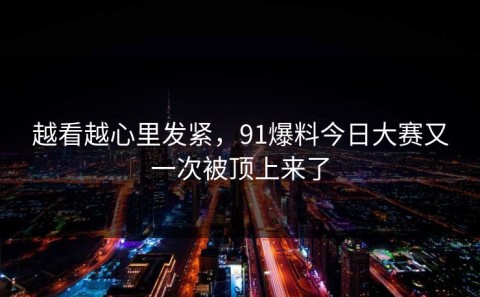 越看越心里发紧，91爆料今日大赛又一次被顶上来了