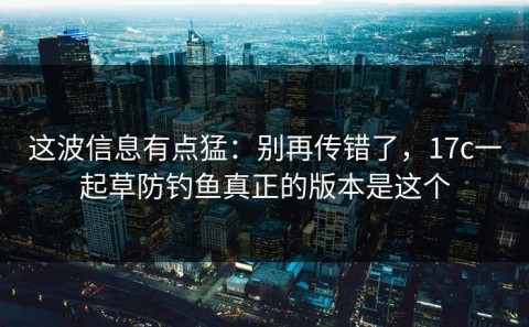 这波信息有点猛：别再传错了，17c一起草防钓鱼真正的版本是这个