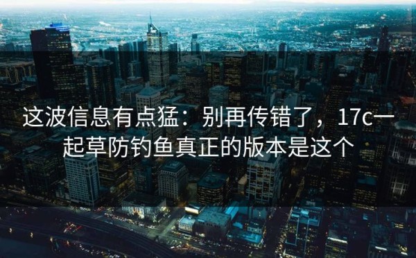 这波信息有点猛：别再传错了，17c一起草防钓鱼真正的版本是这个