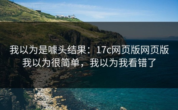 我以为是噱头结果：17c网页版网页版我以为很简单，我以为我看错了