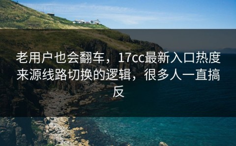 老用户也会翻车，17cc最新入口热度来源线路切换的逻辑，很多人一直搞反