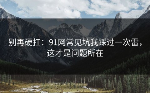 别再硬扛：91网常见坑我踩过一次雷，这才是问题所在