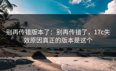 别再传错版本了：别再传错了，17c失效原因真正的版本是这个