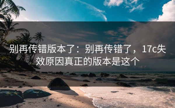 别再传错版本了：别再传错了，17c失效原因真正的版本是这个