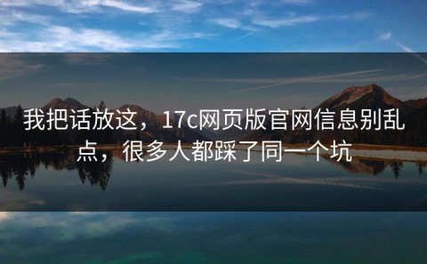 我把话放这，17c网页版官网信息别乱点，很多人都踩了同一个坑