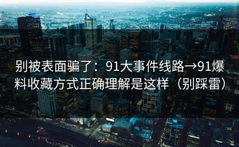 别被表面骗了：91大事件线路→91爆料收藏方式正确理解是这样（别踩雷）