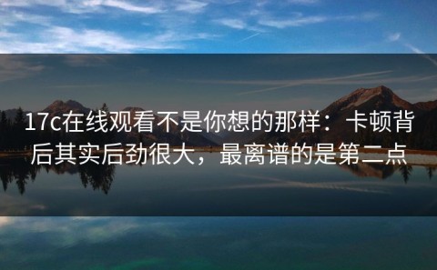 17c在线观看不是你想的那样：卡顿背后其实后劲很大，最离谱的是第二点