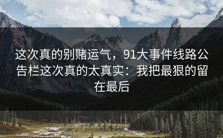 这次真的别赌运气,91大事件线路公告栏这次真的太真实:我把最狠的留在最后 这次真的别赌运气,91大事件线路公告栏这次真的太真实:我把最狠的留在最后