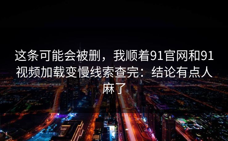 这条可能会被删，我顺着91官网和91视频加载变慢线索查完：结论有点人麻了