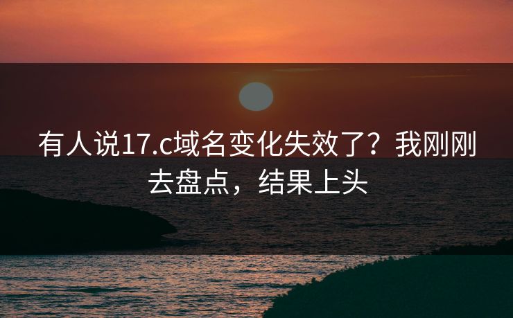 有人说17.c域名变化失效了？我刚刚去盘点，结果上头