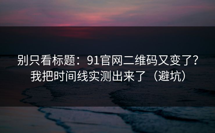 别只看标题：91官网二维码又变了？我把时间线实测出来了（避坑）