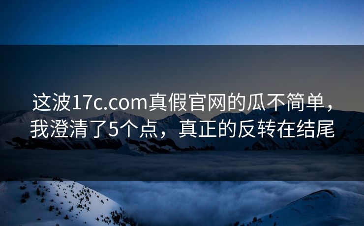 这波17c.com真假官网的瓜不简单，我澄清了5个点，真正的反转在结尾