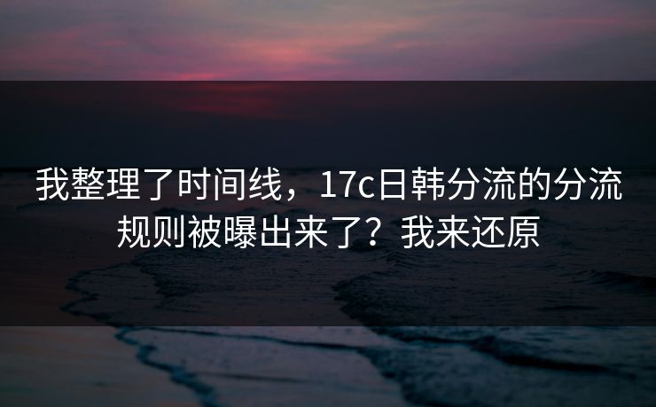 我整理了时间线，17c日韩分流的分流规则被曝出来了？我来还原