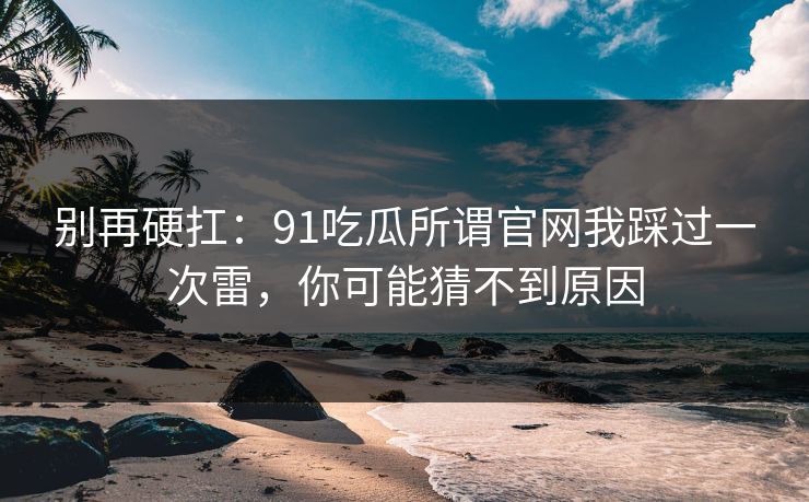 别再硬扛：91吃瓜所谓官网我踩过一次雷，你可能猜不到原因