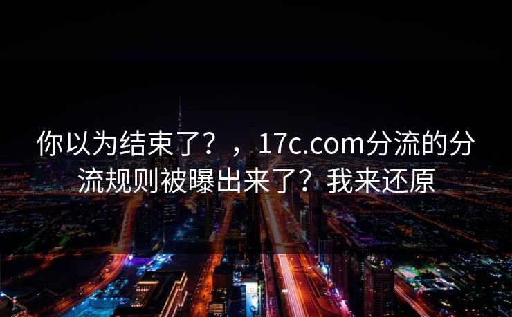 你以为结束了？，17c.com分流的分流规则被曝出来了？我来还原