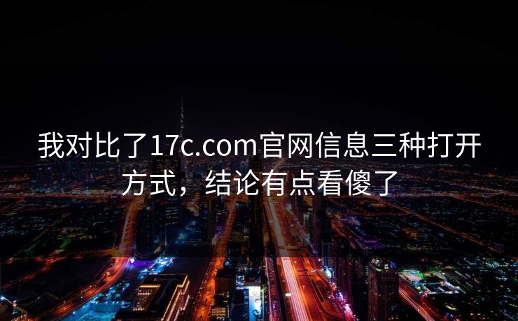 我对比了17c.com官网信息三种打开方式，结论有点看傻了